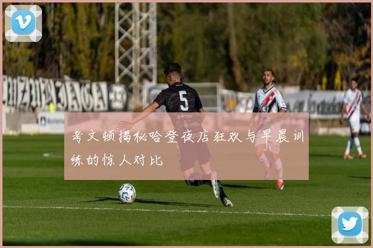考文顿揭秘哈登夜店狂欢与早晨训练的惊人对比