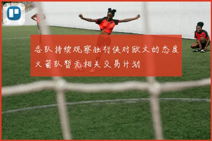 各队持续观察独行侠对欧文的态度火箭队暂无相关交易计划