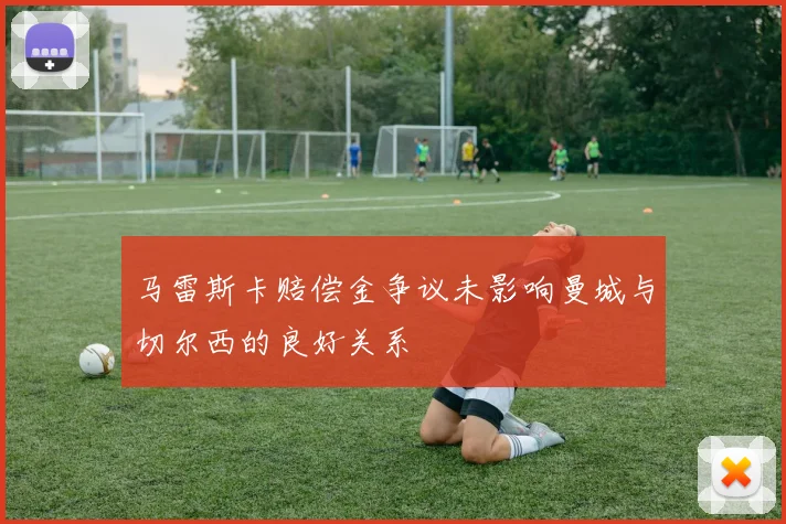 马雷斯卡赔偿金争议未影响曼城与切尔西的良好关系