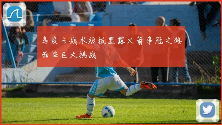 乌度卡战术短板显露火箭争冠之路面临巨大挑战