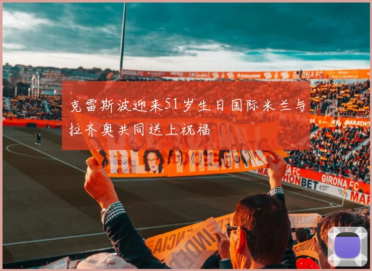 克雷斯波迎来51岁生日国际米兰与拉齐奥共同送上祝福