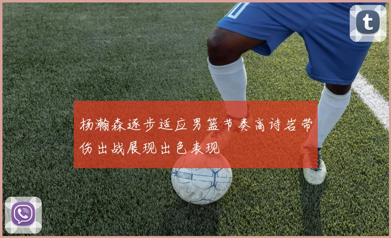 杨瀚森逐步适应男篮节奏高诗岩带伤出战展现出色表现
