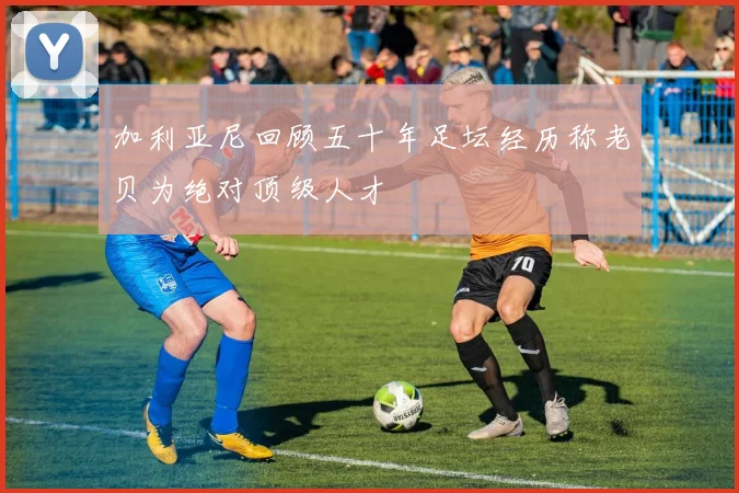 加利亚尼回顾五十年足坛经历称老贝为绝对顶级人才