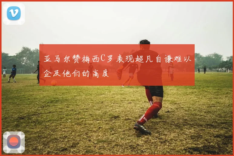 亚马尔赞梅西C罗表现超凡自谦难以企及他们的高度