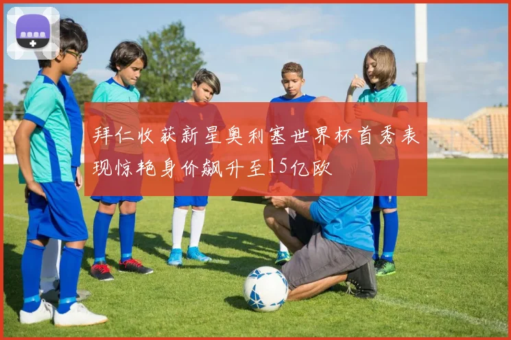 拜仁收获新星奥利塞世界杯首秀表现惊艳身价飙升至15亿欧