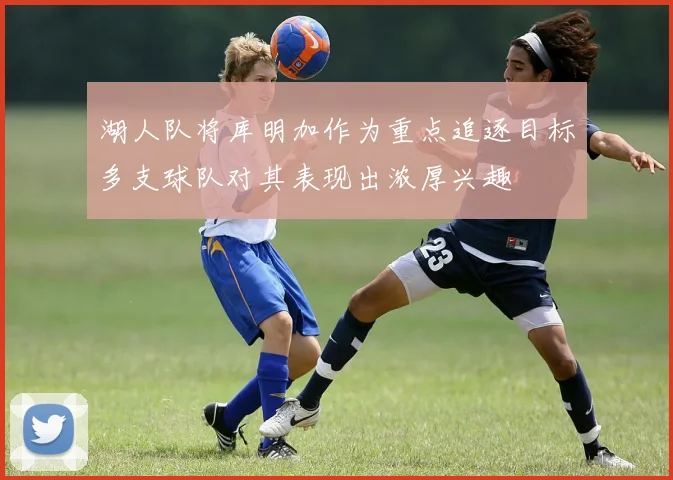 湖人队将库明加作为重点追逐目标多支球队对其表现出浓厚兴趣
