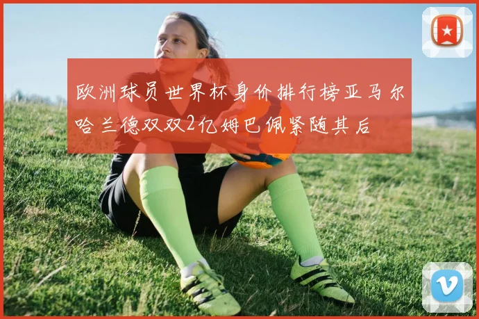 欧洲球员世界杯身价排行榜亚马尔哈兰德双双2亿姆巴佩紧随其后