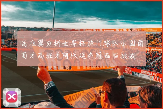 高准翼分析世界杯热门球队法国葡萄牙西班牙阿根廷夺冠面临挑战