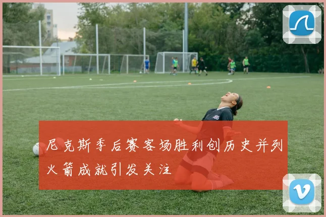 尼克斯季后赛客场胜利创历史并列火箭成就引发关注