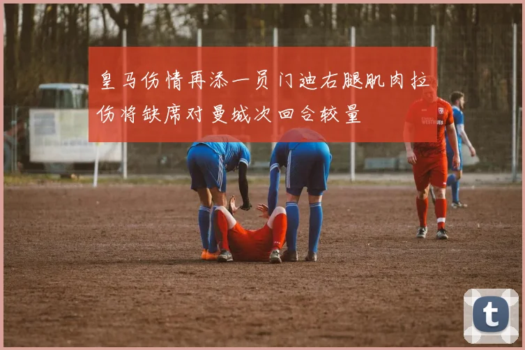 皇马伤情再添一员门迪右腿肌肉拉伤将缺席对曼城次回合较量