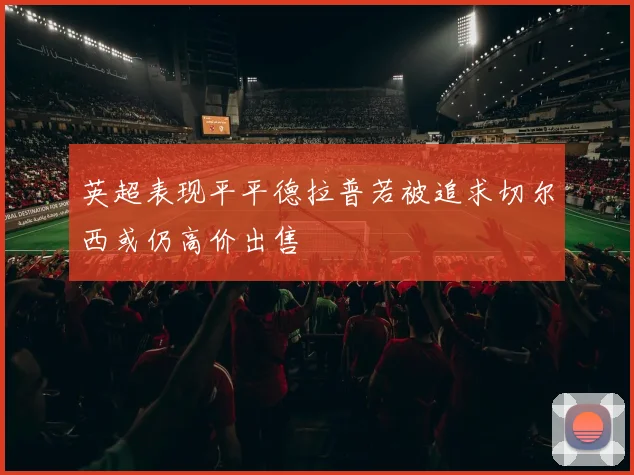 英超表现平平德拉普若被追求切尔西或仍高价出售
