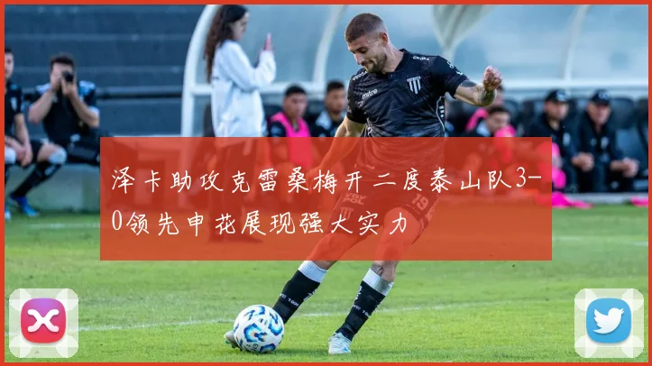 泽卡助攻克雷桑梅开二度泰山队3-0领先申花展现强大实力