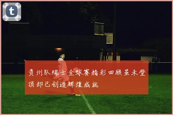 贵州队瑞士全球赛精彩回顾虽未登顶却已创造辉煌成就