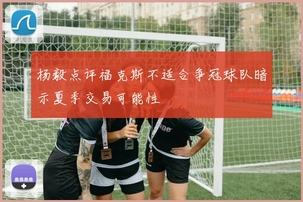 杨毅点评福克斯不适合争冠球队暗示夏季交易可能性