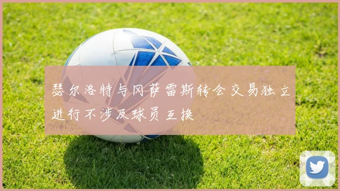 瑟尔洛特与冈萨雷斯转会交易独立进行不涉及球员互换