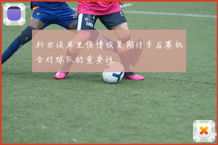科尔谈库里伤情恢复期待季后赛机会对球队的重要性