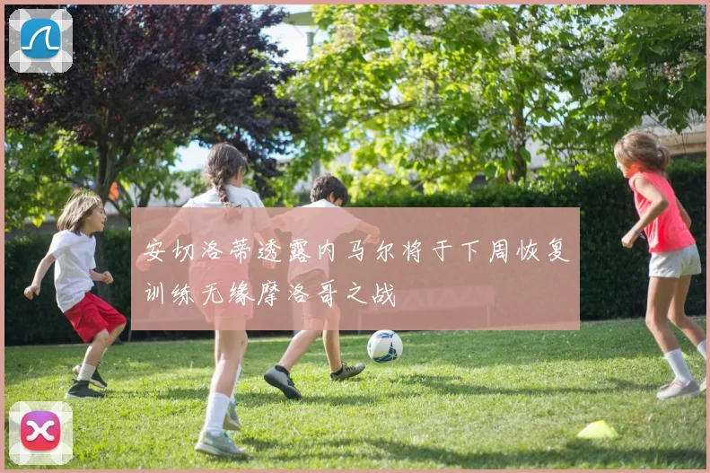 安切洛蒂透露内马尔将于下周恢复训练无缘摩洛哥之战