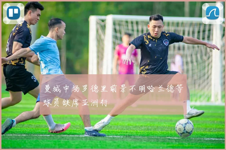 曼城中场罗德里前景不明哈兰德等球员缺席亚洲行