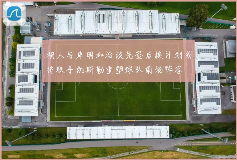 湖人与库明加洽谈先签后换计划或将联手凯斯勒重塑球队前场阵容