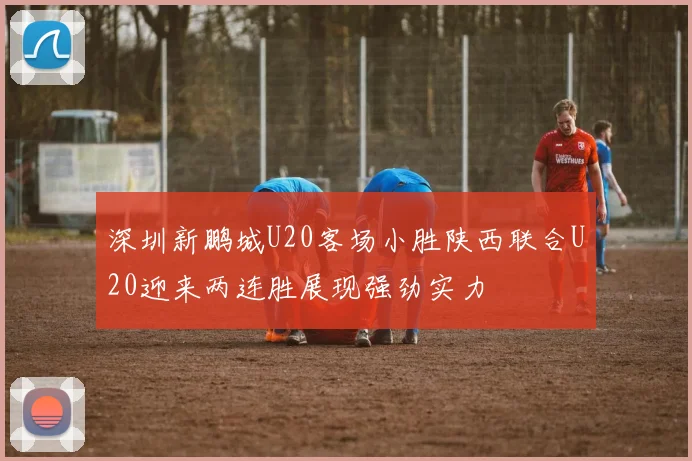 深圳新鹏城U20客场小胜陕西联合U20迎来两连胜展现强劲实力