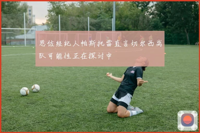 恩佐经纪人帕斯托雷直言切尔西离队可能性正在探讨中