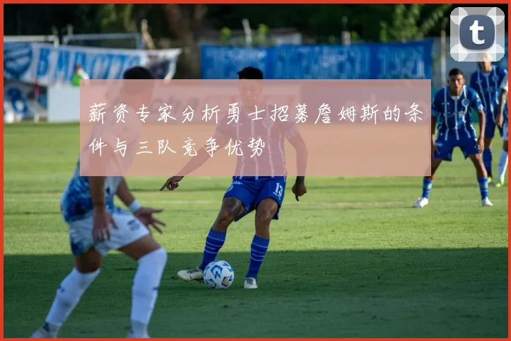 薪资专家分析勇士招募詹姆斯的条件与三队竞争优势