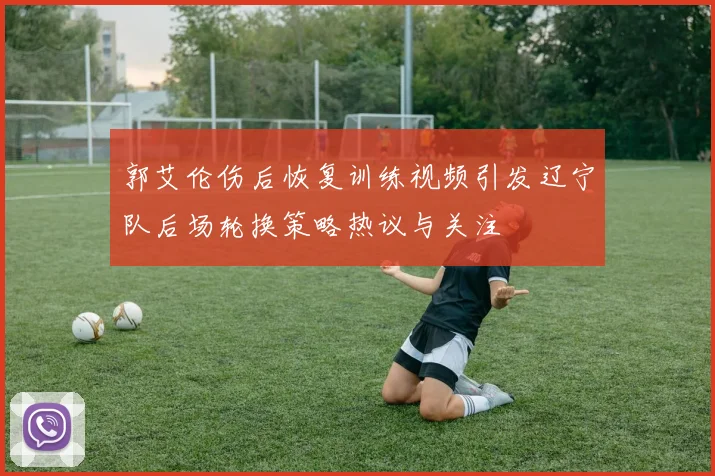 郭艾伦伤后恢复训练视频引发辽宁队后场轮换策略热议与关注
