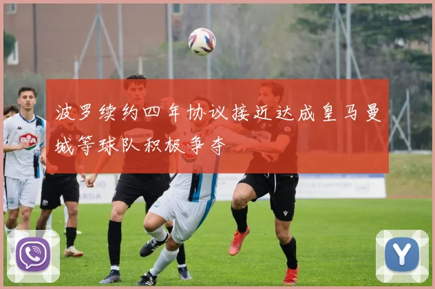 波罗续约四年协议接近达成皇马曼城等球队积极争夺